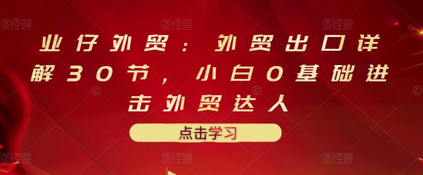 业仔外贸：外贸出口详解30节，小白0基础进击外贸达人 价值666元|小鸡网赚博客