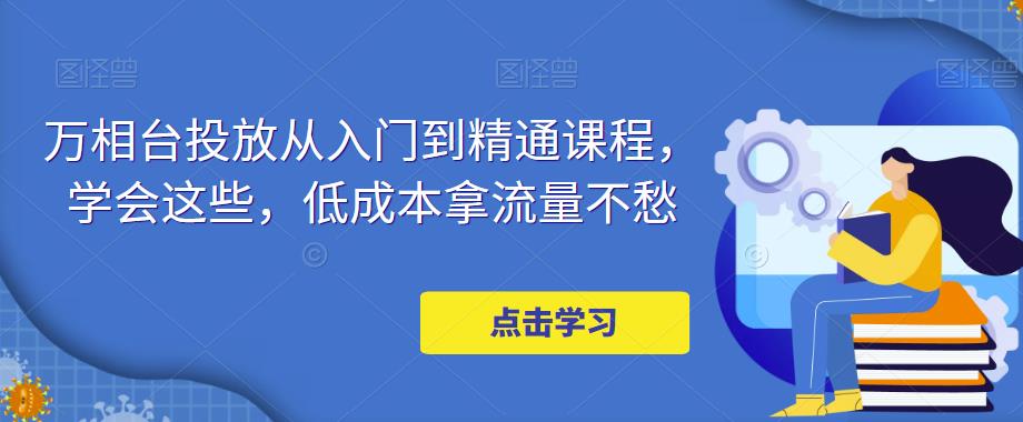 万相台投放从入门到精通课程，学会这些，低成本拿流量不愁|小鸡网赚博客