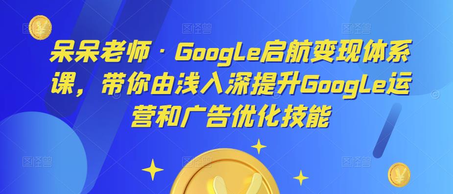 呆呆老师·Google启航变现体系课，带你由浅入深提升Google运营和广告优化技能|小鸡网赚博客