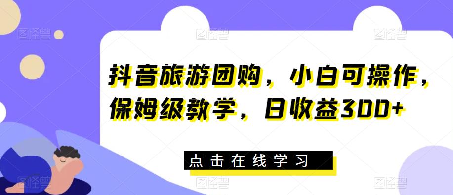 抖音旅游团购，小白可操作，保姆级教学，日收益300+【揭秘】|小鸡网赚博客