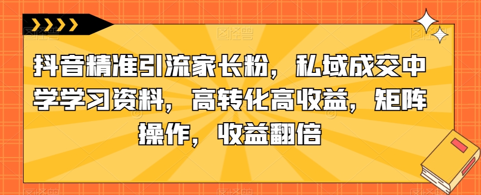 抖音精准引流家长粉，私域成交中学学习资料，高转化高收益，矩阵操作，收益翻倍【揭秘】|小鸡网赚博客