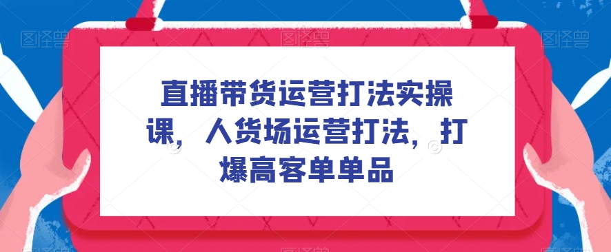 直播带货运营打法实操课，人货场运营打法，打爆高客单单品|小鸡网赚博客