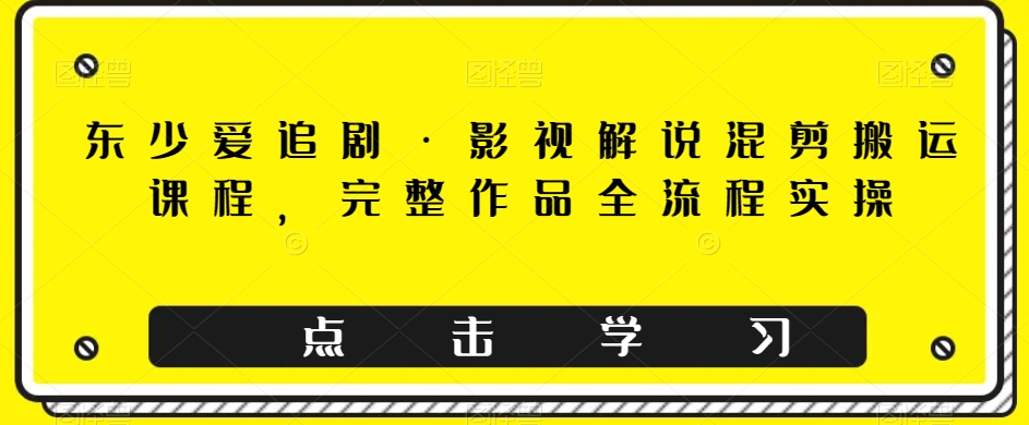 东少爱追剧·影视解说混剪搬运课程，完整作品全流程实操|小鸡网赚博客