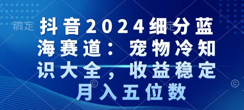 抖音2024细分蓝海赛道：宠物冷知识大全，收益稳定，月入五位数【揭秘】|小鸡网赚博客