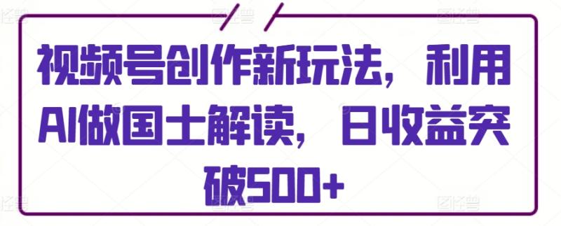 视频号创作新玩法，利用AI做国士解读，日收益突破500+【揭秘】|小鸡网赚博客