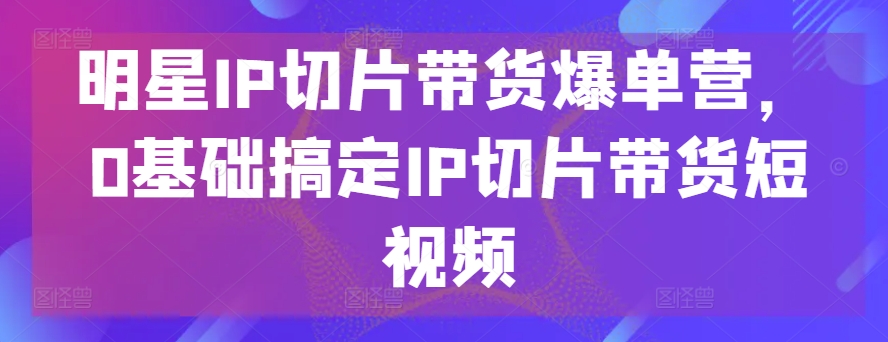 明星IP切片带货爆单营，0基础搞定IP切片带货短视频|小鸡网赚博客