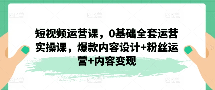 短视频运营课，0基础全套运营实操课，爆款内容设计+粉丝运营+内容变现|小鸡网赚博客