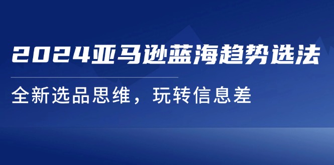 （11703期）2024亚马逊蓝海趋势选法，全新选品思维，玩转信息差|小鸡网赚博客