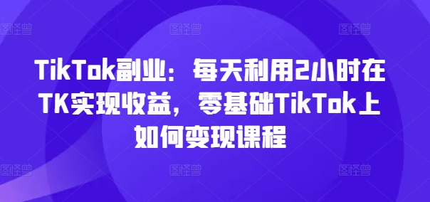 TikTok副业：每天利用2小时在TK实现收益，零基础TikTok上如何变现课程|小鸡网赚博客