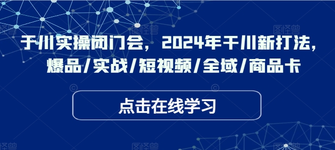 于川实操闭门会，2024年干川新打法，爆品/实战/短视频/全域/商品卡|小鸡网赚博客