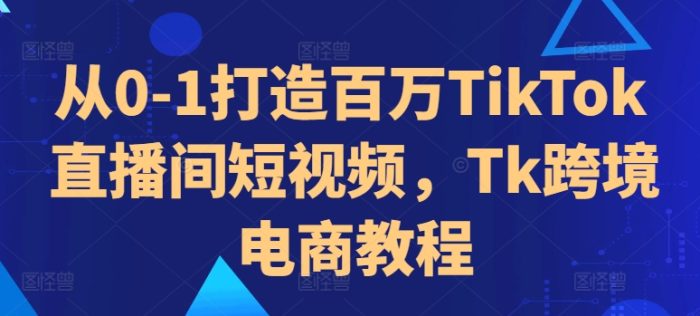 从0-1打造百万TikTok直播间短视频，Tk跨境电商教程|小鸡网赚博客