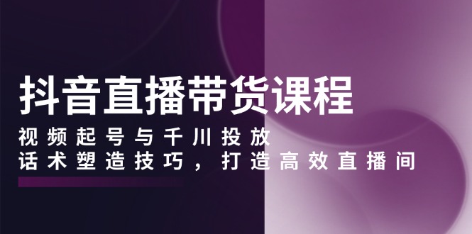 （13848期）抖音直播带货课程，视频起号与千川投放，话术塑造技巧，打造高效直播间|小鸡网赚博客