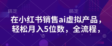 小红书销售ai虚拟产品，轻松月入5位数，全流程，超细节变现过程，完全无卡点|小鸡网赚博客